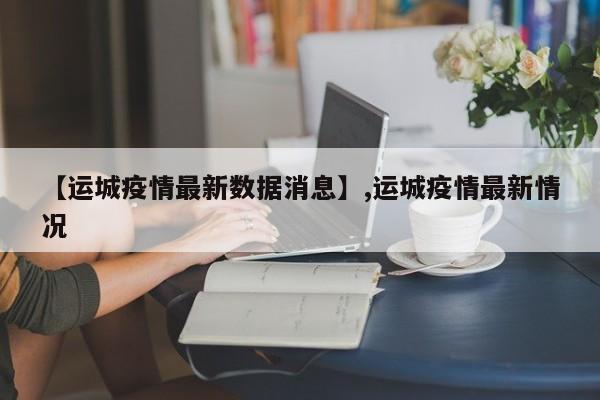 详细阅读:【运城疫情最新数据消息】,运城疫情最新情况 【运城疫情最新数据消息】,运城疫情最新情况