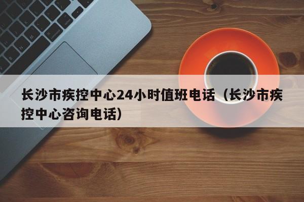 长沙市疾控中心24小时值班电话（长沙市疾控中心咨询电话）