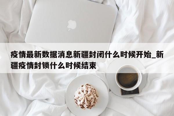 详细阅读:疫情最新数据消息新疆封闭什么时候开始_新疆疫情封锁什么时候结束 疫情最新数据消息新疆封闭什么时候开始_新疆疫情封锁什么时候结束