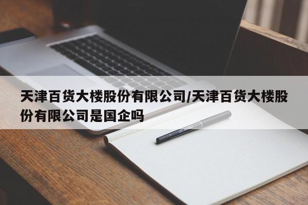 详细阅读:天津百货大楼股份有限公司/天津百货大楼股份有限公司是国企吗 天津百货大楼股份有限公司/天津百货大楼股份有限公司是国企吗
