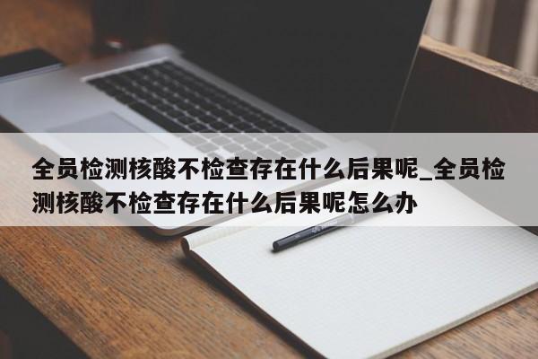 详细阅读:全员检测核酸不检查存在什么后果呢_全员检测核酸不检查存在什么后果呢怎么办 全员检测核酸不检查存在什么后果呢_全员检测核酸不检查存在什么后果呢怎么办