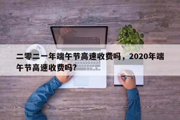 详细阅读:二零二一年端午节高速收费吗,2020年端午节高速收费吗? 二零二一年端午节高速收费吗,2020年端午节高速收费吗?