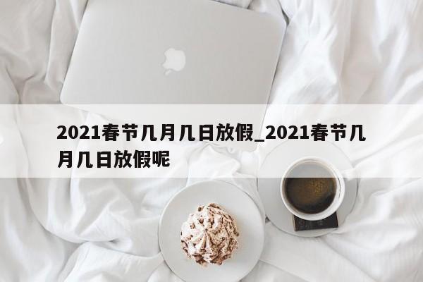 详细阅读:2021春节几月几日放假_2021春节几月几日放假呢 2021春节几月几日放假_2021春节几月几日放假呢