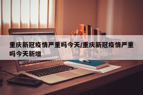重庆新冠疫情严重吗今天/重庆新冠疫情严重吗今天新增