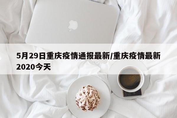 5月29日重庆疫情通报最新/重庆疫情最新2020今天