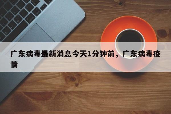 广东病毒最新消息今天1分钟前，广东病毒疫情