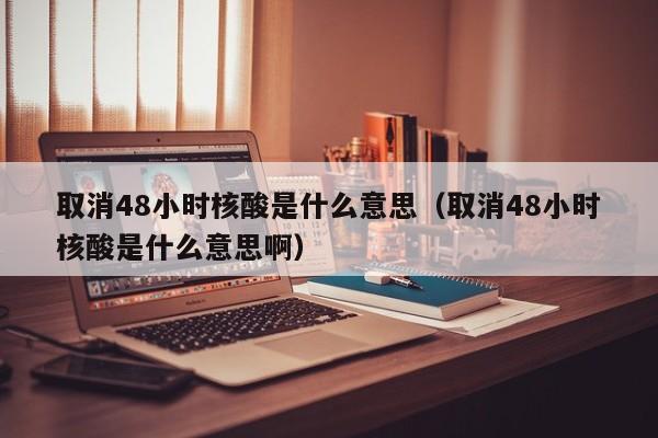 取消48小时核酸是什么意思（取消48小时核酸是什么意思啊）
