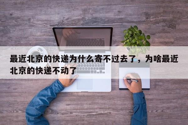 最近北京的快递为什么寄不过去了，为啥最近北京的快递不动了
