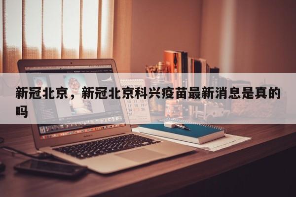 新冠北京，新冠北京科兴疫苗最新消息是真的吗