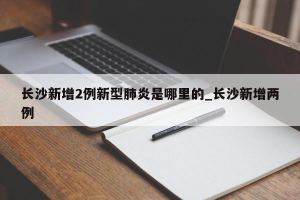 详细阅读:长沙新增2例新型肺炎是哪里的_长沙新增两例 长沙新增2例新型肺炎是哪里的_长沙新增两例
