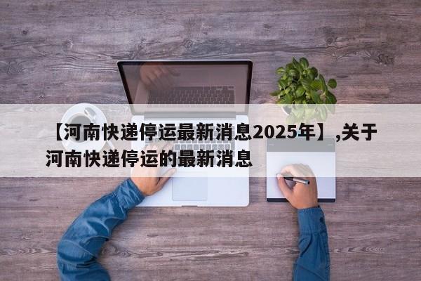 【河南快递停运最新消息2025年】,关于河南快递停运的最新消息