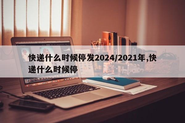 详细阅读:快递什么时候停发2024/2021年,快递什么时候停 快递什么时候停发2024/2021年,快递什么时候停