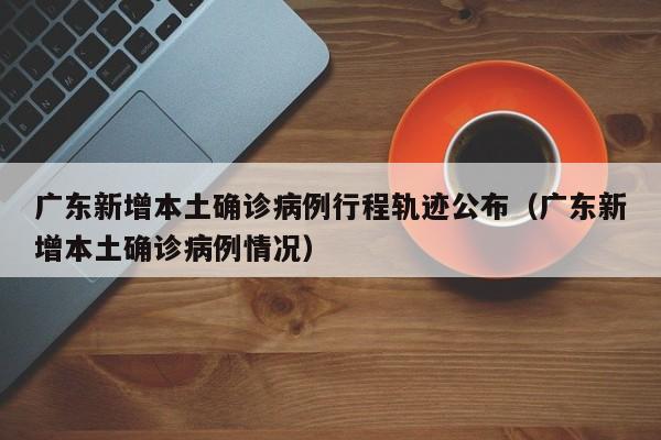 详细阅读:广东新增本土确诊病例行程轨迹公布(广东新增本土确诊病例情况) 广东新增本土确诊病例行程轨迹公布(广东新增本土确诊病例情况)