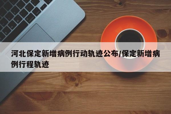 河北保定新增病例行动轨迹公布/保定新增病例行程轨迹