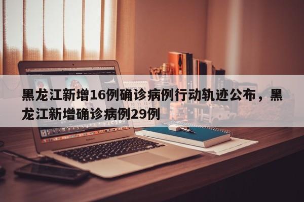 黑龙江新增16例确诊病例行动轨迹公布，黑龙江新增确诊病例29例
