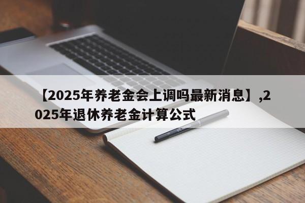 【2025年养老金会上调吗最新消息】,2025年退休养老金计算公式