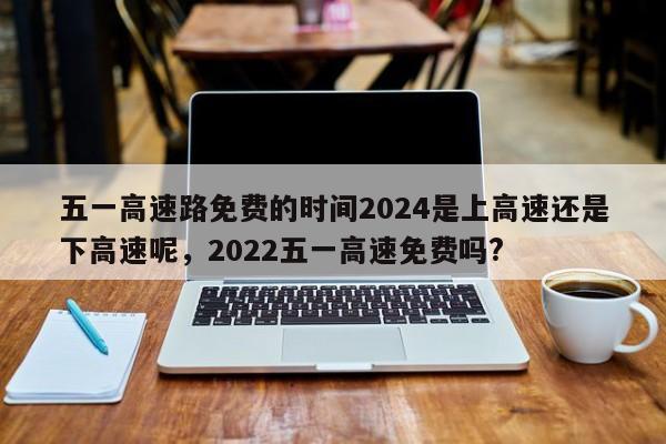 详细阅读:五一高速路免费的时间2024是上高速还是下高速呢,2022五一高速免费吗? 五一高速路免费的时间2024是上高速还是下高速呢,2022五一高速免费吗?