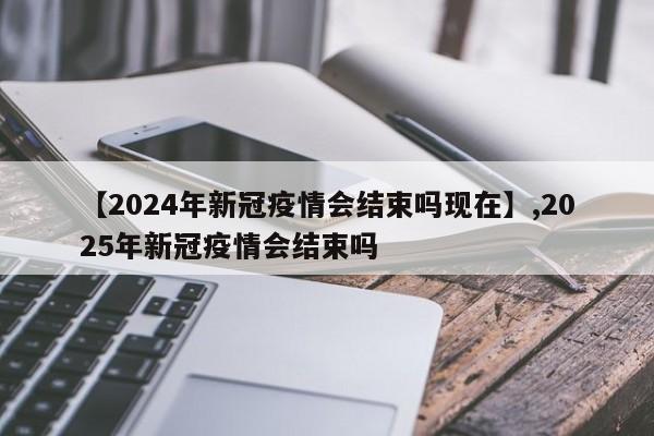 【2024年新冠疫情会结束吗现在】,2025年新冠疫情会结束吗