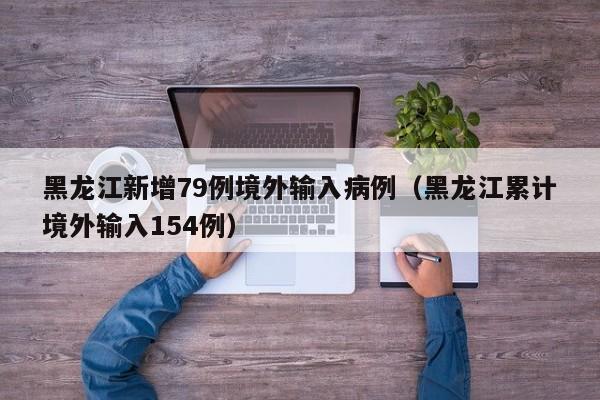 黑龙江新增79例境外输入病例（黑龙江累计境外输入154例）