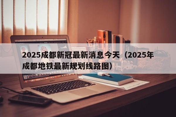 2025成都新冠最新消息今天（2025年成都地铁最新规划线路图）