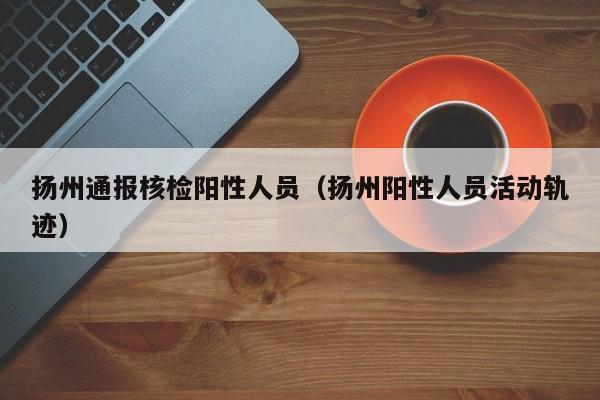 扬州通报核检阳性人员(扬州阳性人员活动轨迹)