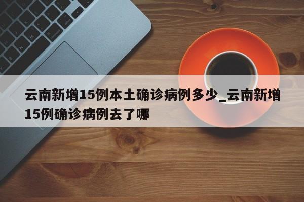 详细阅读:云南新增15例本土确诊病例多少_云南新增15例确诊病例去了哪 云南新增15例本土确诊病例多少_云南新增15例确诊病例去了哪