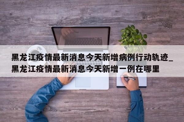 详细阅读:黑龙江疫情最新消息今天新增病例行动轨迹_黑龙江疫情最新消息今天新增一例在哪里 黑龙江疫情最新消息今天新增病例行动轨迹_黑龙江疫情最新消息今天新增一例在哪里