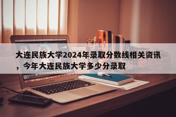 详细阅读:大连民族大学2024年录取分数线相关资讯,今年大连民族大学多少分录取 大连民族大学2024年录取分数线相关资讯,今年大连民族大学多少分录取