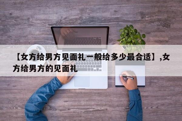 详细阅读:【女方给男方见面礼一般给多少最合适】,女方给男方的见面礼 【女方给男方见面礼一般给多少最合适】,女方给男方的见面礼