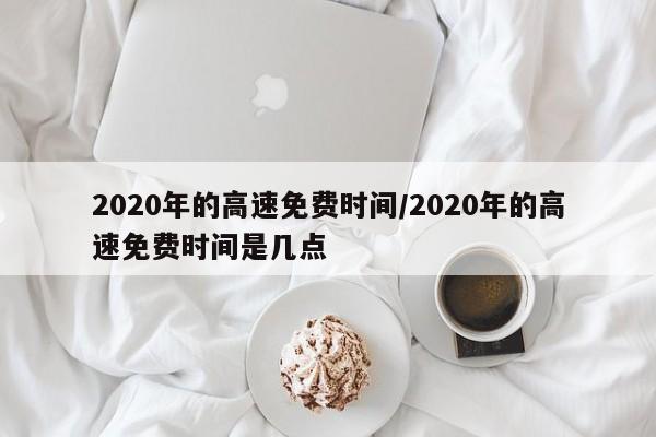 2020年的高速免费时间/2020年的高速免费时间是几点