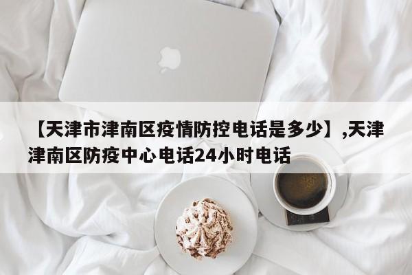 详细阅读:【天津市津南区疫情防控电话是多少】,天津津南区防疫中心电话24小时电话 【天津市津南区疫情防控电话是多少】,天津津南区防疫中心电话24小时电话