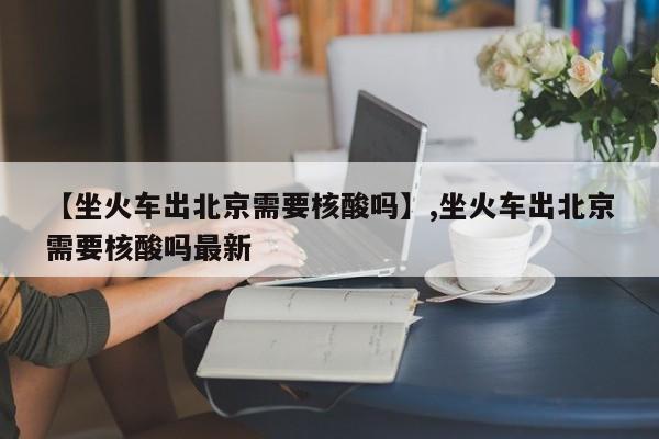【坐火车出北京需要核酸吗】,坐火车出北京需要核酸吗最新