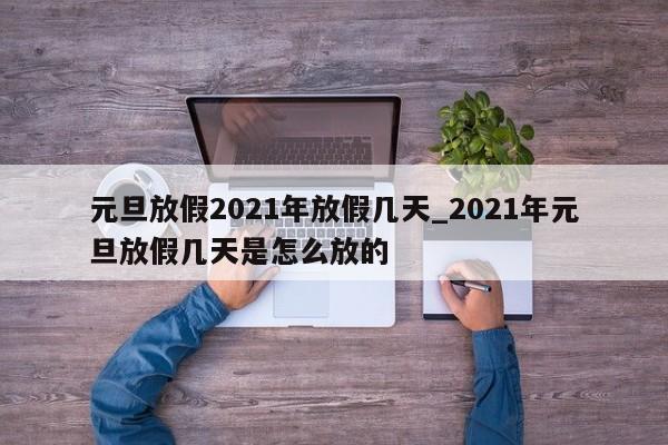 详细阅读:元旦放假2021年放假几天_2021年元旦放假几天是怎么放的 元旦放假2021年放假几天_2021年元旦放假几天是怎么放的
