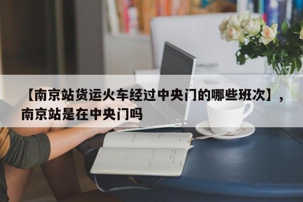 【南京站货运火车经过中央门的哪些班次】,南京站是在中央门吗