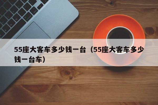 55座大客车多少钱一台（55座大客车多少钱一台车）