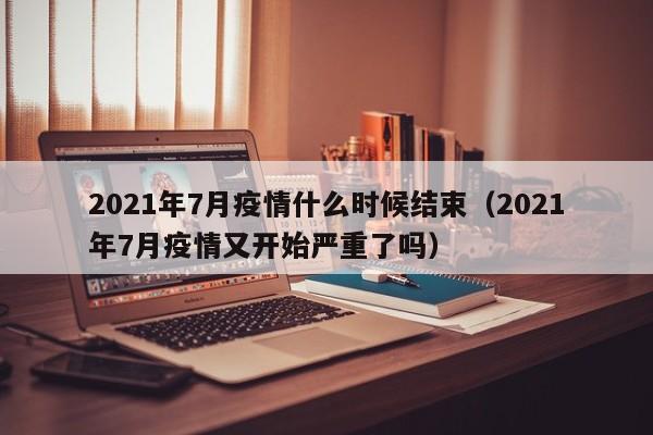 2021年7月疫情什么时候结束（2021年7月疫情又开始严重了吗）