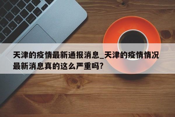 详细阅读:天津的疫情最新通报消息_天津的疫情情况 最新消息真的这么严重吗? 天津的疫情最新通报消息_天津的疫情情况 最新消息真的这么严重吗?