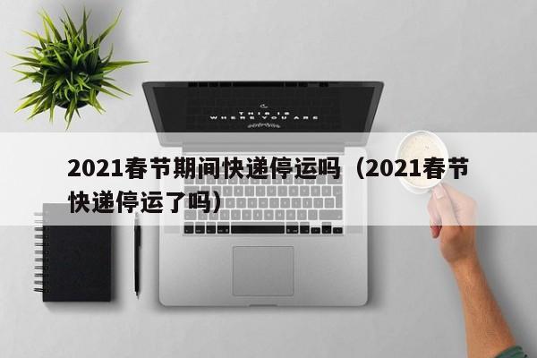 2021春节期间快递停运吗（2021春节快递停运了吗）