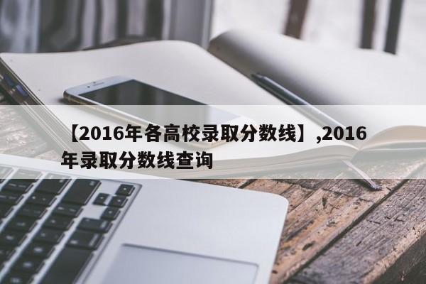 详细阅读:【2016年各高校录取分数线】,2016年录取分数线查询 【2016年各高校录取分数线】,2016年录取分数线查询