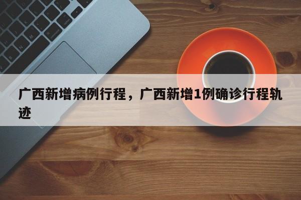 广西新增病例行程，广西新增1例确诊行程轨迹