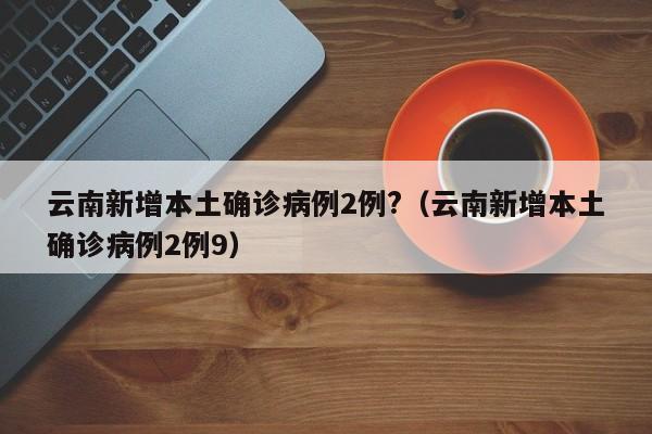 详细阅读:云南新增本土确诊病例2例?(云南新增本土确诊病例2例9) 云南新增本土确诊病例2例?(云南新增本土确诊病例2例9)