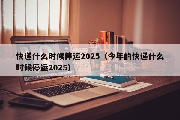 详细阅读:快递什么时候停运2025(今年的快递什么时候停运2025) 快递什么时候停运2025(今年的快递什么时候停运2025)