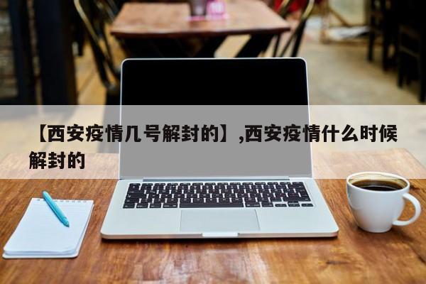 【西安疫情几号解封的】,西安疫情什么时候解封的