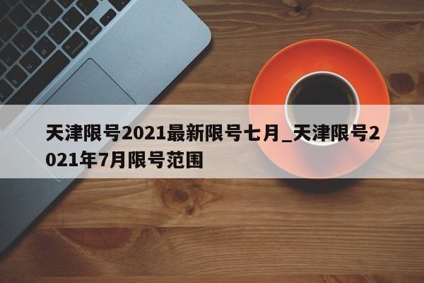 详细阅读:天津限号2021最新限号七月_天津限号2021年7月限号范围 天津限号2021最新限号七月_天津限号2021年7月限号范围