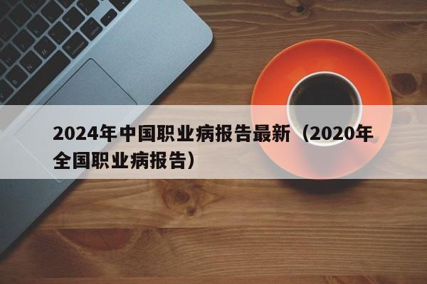 2024年中国职业病报告最新（2020年全国职业病报告）