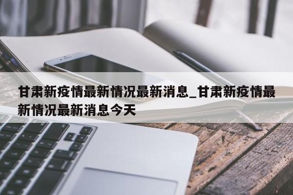 详细阅读:甘肃新疫情最新情况最新消息_甘肃新疫情最新情况最新消息今天 甘肃新疫情最新情况最新消息_甘肃新疫情最新情况最新消息今天