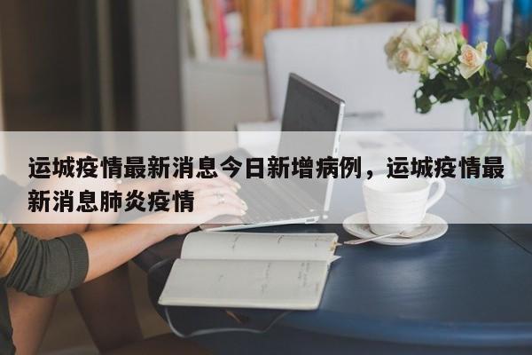 运城疫情最新消息今日新增病例，运城疫情最新消息肺炎疫情