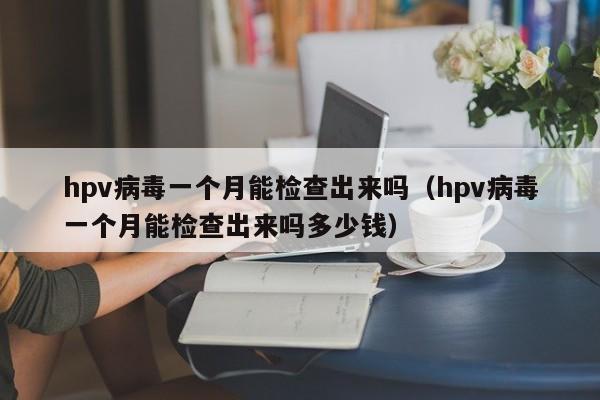 详细阅读:hpv病毒一个月能检查出来吗(hpv病毒一个月能检查出来吗多少钱) hpv病毒一个月能检查出来吗(hpv病毒一个月能检查出来吗多少钱)