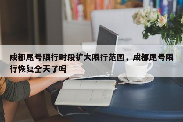 成都尾号限行时段扩大限行范围，成都尾号限行恢复全天了吗