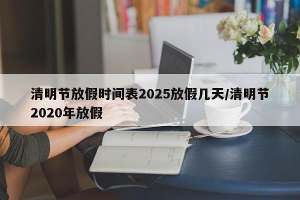 详细阅读:清明节放假时间表2025放假几天/清明节2020年放假 清明节放假时间表2025放假几天/清明节2020年放假